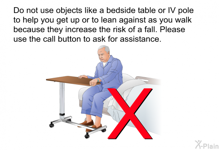 Do not use objects like a bedside table or IV pole to help you get up or to lean against as you walk because they increase the risk of a fall. Please use the call button to ask for assistance.