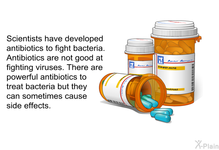 Scientists have developed antibiotics to fight bacteria. Antibiotics are not good at fighting viruses. There are powerful antibiotics to treat bacteria, but they can sometimes cause side effects.