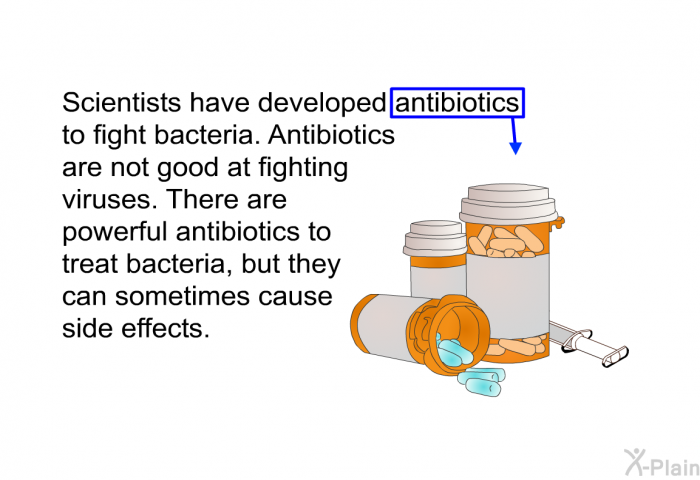Scientists have developed antibiotics to fight bacteria. Antibiotics are not good at fighting viruses. There are powerful antibiotics to treat bacteria, but they can sometimes cause side effects.