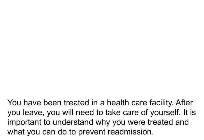 You have been treated in a health care facility. After you leave, you will need to take care of yourself. It is important to understand why you were treated and what you can do to prevent readmission.
