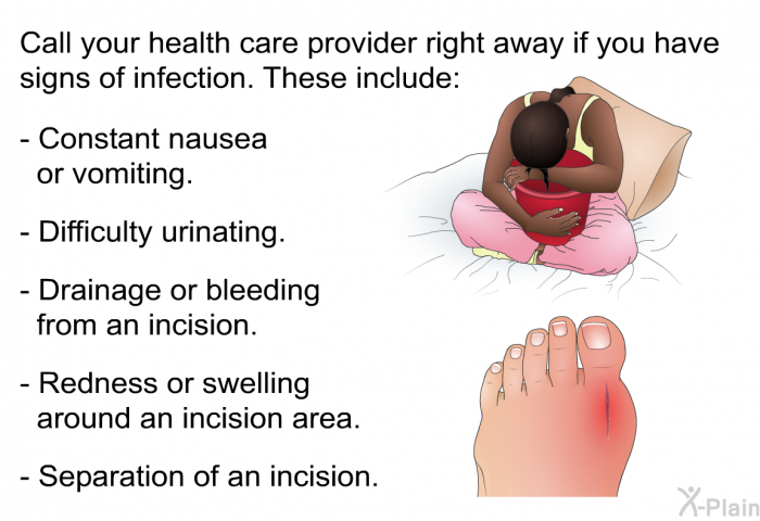 Call your health care provider right away if you have signs of infection. These include:  Constant nausea or vomiting. Difficulty urinating. Drainage or bleeding from an incision. Redness or swelling around an incision area. Separation of an incision.