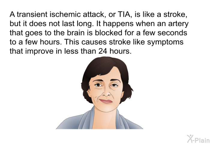 A transient ischemic attack, or TIA, is like a stroke, but it does not last long. It happens when an artery that goes to the brain is blocked for a few seconds to a few hours. This causes stroke like symptoms that improve in less than 24 hours.