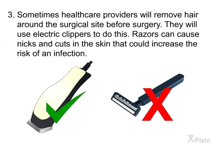 Sometimes healthcare providers will remove hair around the surgical site before surgery. They will use electric clippers to do this. Razors can cause nicks and cuts in the skin that could increase the risk of an infection.
