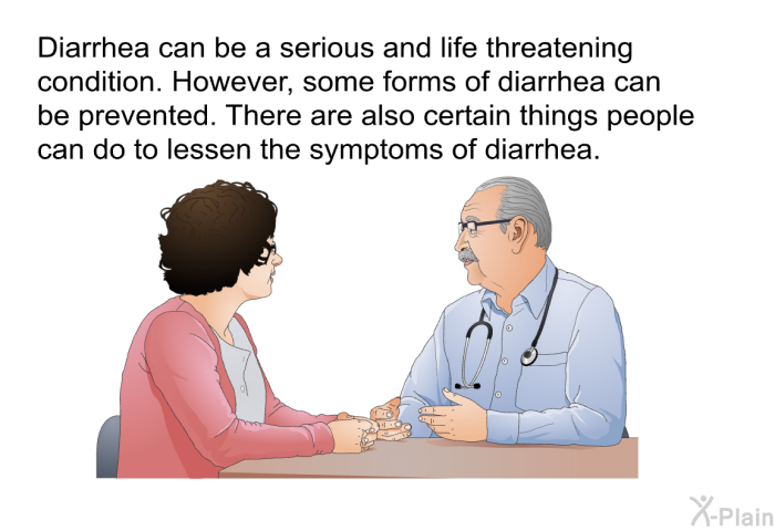 Diarrhea can be a serious and life threatening condition. However, some forms of diarrhea can be prevented. There are also certain things people can do to lessen the symptoms of diarrhea.