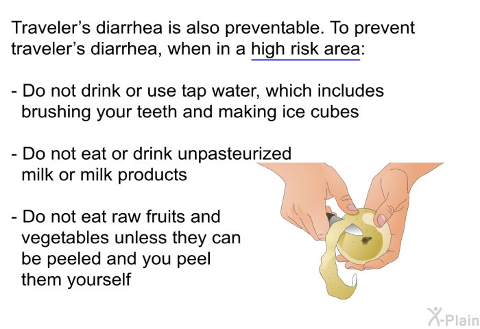 Traveler's diarrhea is also preventable. To prevent traveler's diarrhea, when in a high risk area:  Do not drink or use tap water, which includes brushing your teeth and making ice cubes Do not eat or drink unpasteurized milk or milk products Do not eat raw fruits and vegetables unless they can be peeled and you peel them yourself