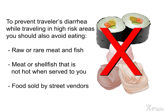 To prevent traveler's diarrhea while traveling in high risk areas you should also avoid eating:  Raw or rare meat and fish Meat or shellfish that is not hot when served to you Food sold by street vendors