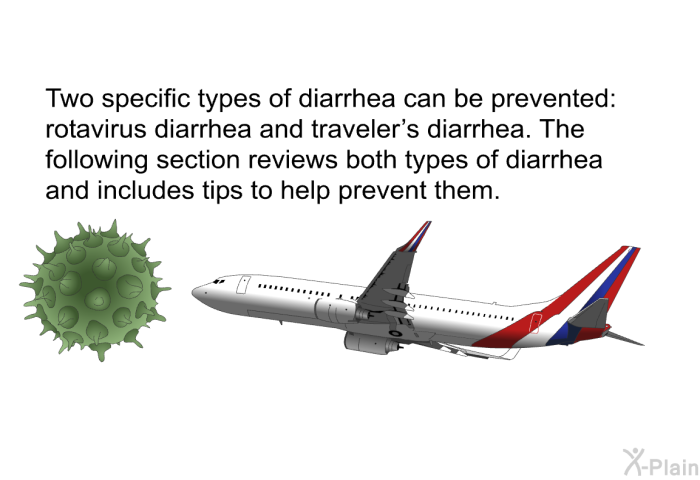 Two specific types of diarrhea can be prevented: rotavirus diarrhea and traveler's diarrhea. The following section reviews both types of diarrhea and includes tips to help prevent them.