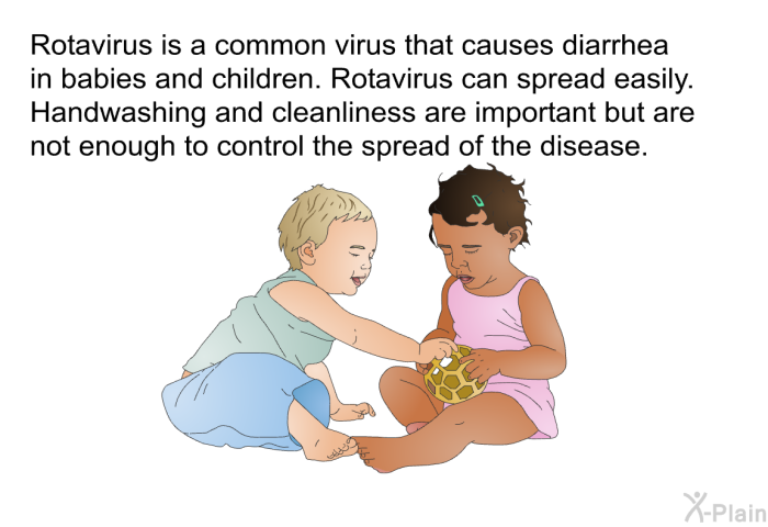 Rotavirus is a common virus that causes diarrhea in babies and children. Rotavirus can spread easily. Handwashing and cleanliness are important but are not enough to control the spread of the disease.