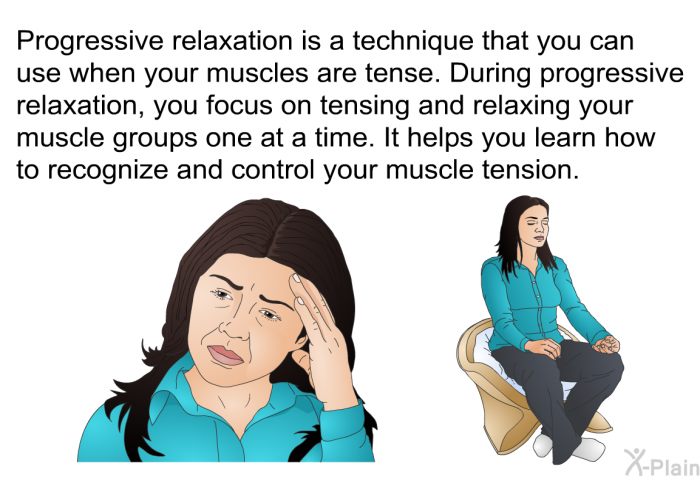 Progressive relaxation is a technique that you can use when your muscles are tense. During progressive relaxation, you focus on tensing and relaxing your muscle groups one at a time. It helps you learn how to recognize and control your muscle tension.