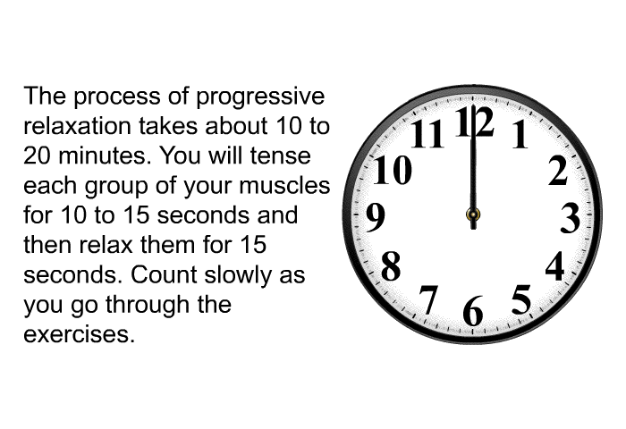The process of progressive relaxation takes about 10 to 20 minutes. You will tense each group of your muscles for 10 to 15 seconds and then relax them for 15 seconds. Count slowly as you go through the exercises.