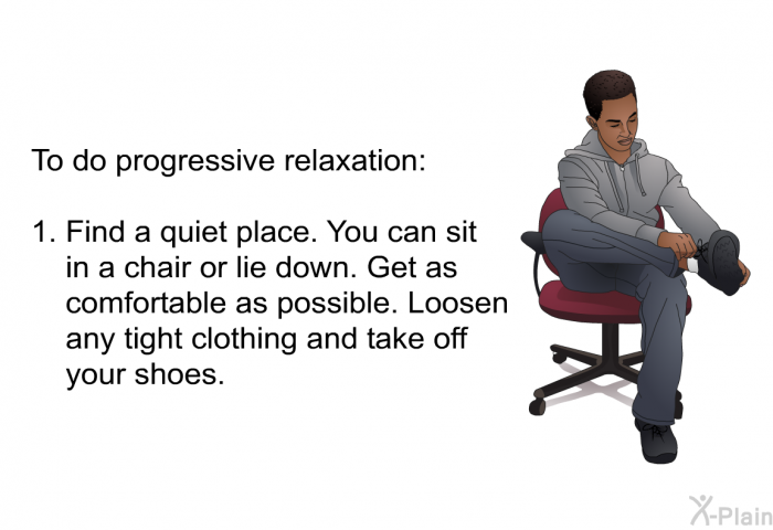 To do progressive relaxation:  Find a quiet place. You can sit in a chair or lie down. Get as comfortable as possible. Loosen any tight clothing and take off your shoes.