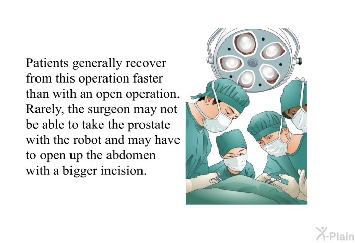 Patients generally recover from this operation faster than with an open operation. Rarely, the surgeon may not be able to take the prostate with the robot and may have to open up the abdomen with a bigger incision.
