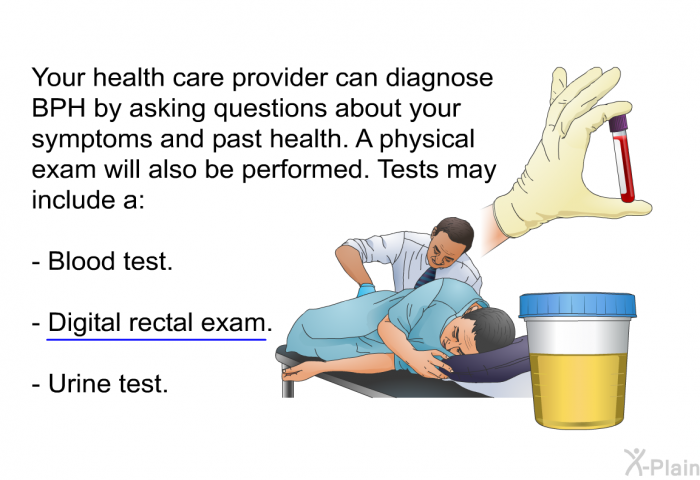 Your health care provider can diagnose BPH by asking questions about your symptoms and past health. A physical exam will also be performed. Tests may include a:  Blood test. Digital rectal exam. Urine test.