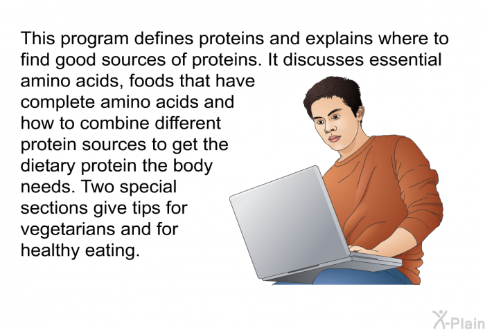 This health information defines proteins and explains where to find good sources of proteins. It discusses essential amino acids, foods that have complete amino acids and how to combine different protein sources to get the dietary protein the body needs. Two special sections give tips for vegetarians and for healthy eating.