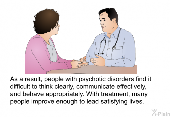 As a result, people with psychotic disorders find it difficult to think clearly, communicate effectively, and behave appropriately. With treatment, many people improve enough to lead satisfying lives.