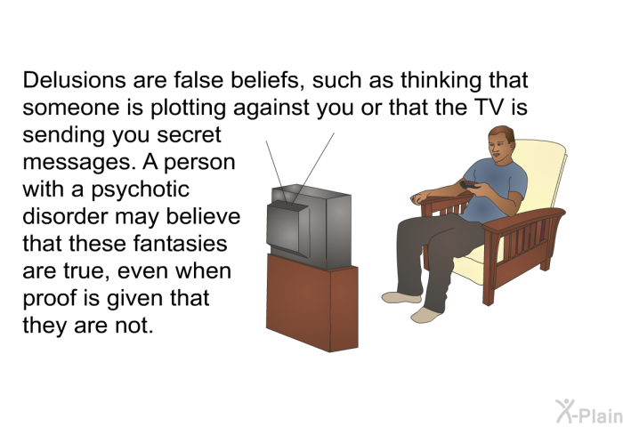 Delusions are false beliefs, such as thinking that someone is plotting against you or that the TV is sending you secret messages. A person with a psychotic disorder may believe that these fantasies are true, even when proof is given that they are not.