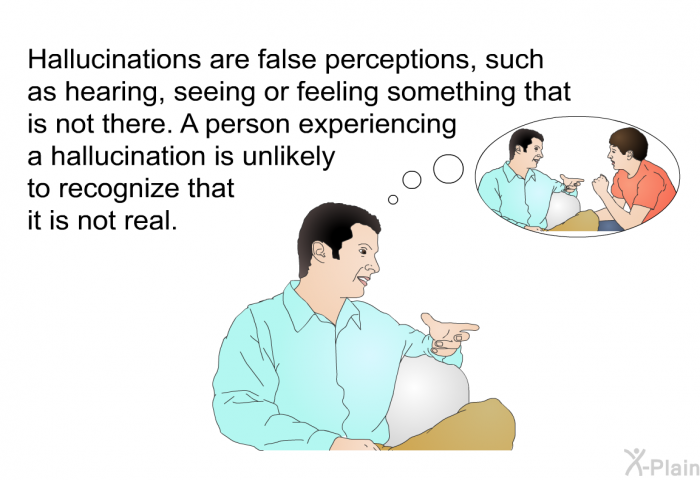 Hallucinations are false perceptions, such as hearing, seeing or feeling something that is not there. A person experiencing a hallucination is unlikely to recognize that it is not real.