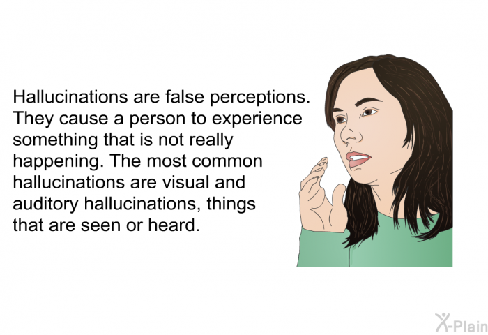 Hallucinations are false perceptions. They cause a person to experience something that is not really happening. The most common hallucinations are visual and auditory hallucinations, things that are seen or heard.