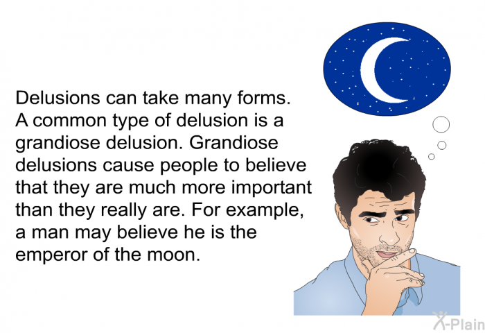 Delusions can take many forms. A common type of delusion is a grandiose delusion. Grandiose delusions cause people to believe that they are much more important than they really are. For example, a man may believe he is the emperor of the moon.