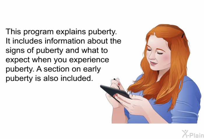 This health information explains puberty. It includes information about the signs of puberty and what to expect when you experience puberty. A section on early puberty is also included.