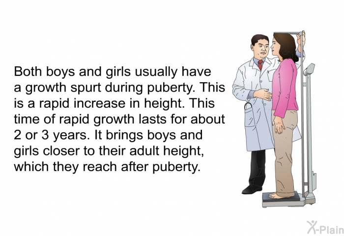 Both boys and girls usually have a growth spurt during puberty. This is a rapid increase in height. This time of rapid growth lasts for about 2 or 3 years. It brings boys and girls closer to their adult height, which they reach after puberty.