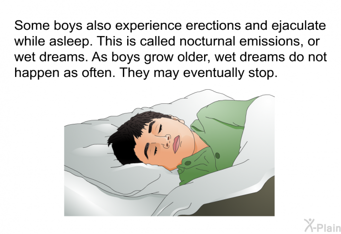 Some boys also experience erections and ejaculate while asleep. This is called nocturnal emissions, or wet dreams. As boys grow older, wet dreams do not happen as often. They may eventually stop.