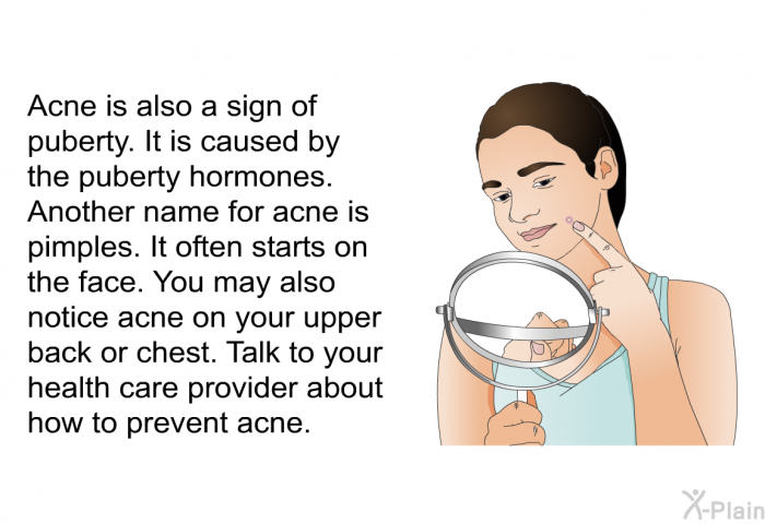 Acne is also a sign of puberty. It is caused by the puberty hormones. Another name for acne is pimples. It often starts on the face. You may also notice acne on your upper back or chest. Talk to your health care provider about how to prevent acne.