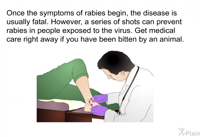 Once the symptoms of rabies begin, the disease is usually fatal. However, a series of shots can prevent rabies in people exposed to the virus. Get medical care right away if you have been bitten by an animal.