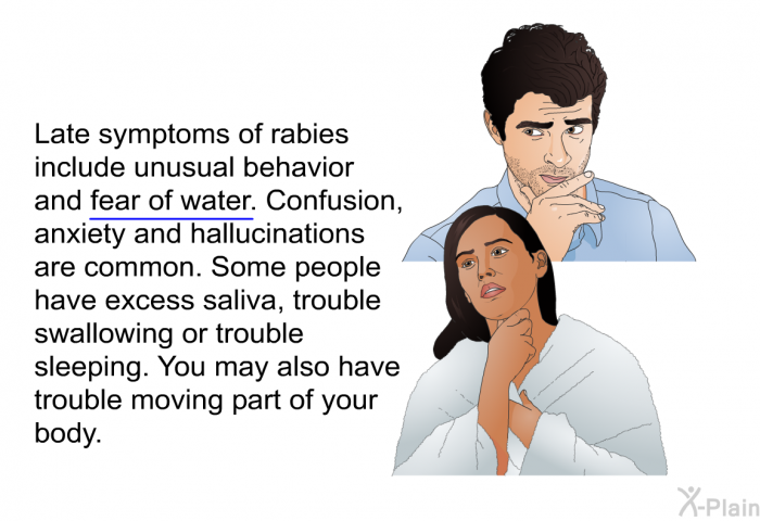 Late symptoms of rabies include unusual behavior and fear of water. Confusion, anxiety and hallucinations are common. Some people have excess saliva, trouble swallowing or trouble sleeping. You may also have trouble moving part of your body.