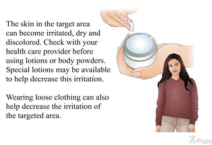 The skin in the target area can become irritated, dry and discolored. Check with your health care provider before using lotions or body powders. Special lotions may be available to help decrease this irritation. Wearing loose clothing can also help decrease the irritation of the targeted area.