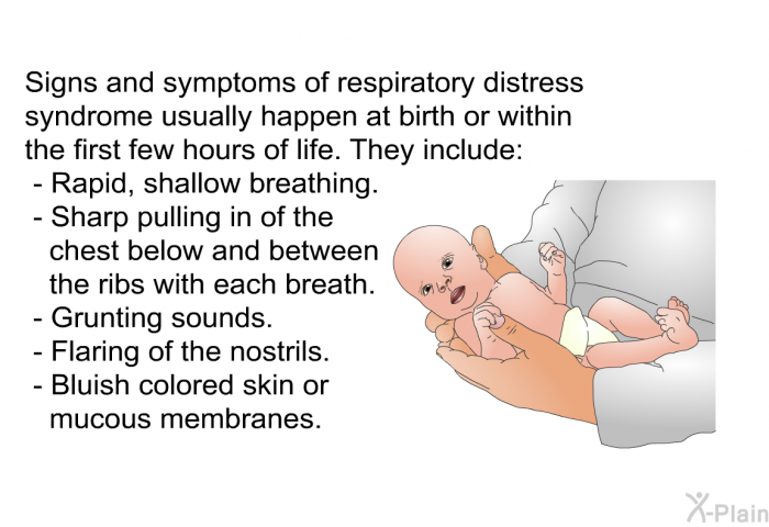 Signs and symptoms of respiratory distress syndrome usually happen at birth or within the first few hours of life. They include:  Rapid, shallow breathing. Sharp pulling in of the chest below and between the ribs with each breath. Grunting sounds. Flaring of the nostrils. Bluish colored skin or mucous membranes.