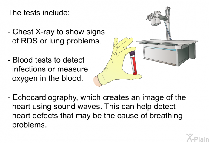 The tests include:  Chest x-ray to show signs of RDS or lung problems. Blood tests to detect infections or measure oxygen in the blood. Echocardiography, which creates an image of the heart using sound waves. This can help detect heart defects that may be the cause of breathing problems.