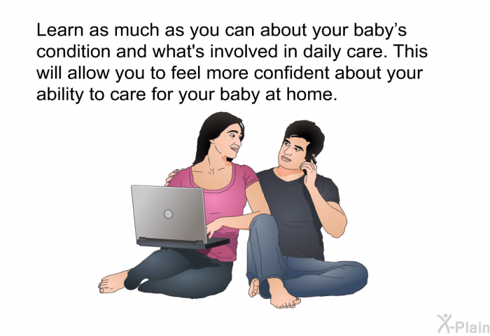 Learn as much as you can about your baby's condition and what's involved in daily care. This will allow you to feel more confident about your ability to care for your baby at home.