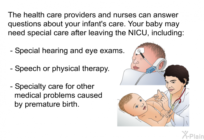 The health care providers and nurses can answer questions about your infant's care. Your baby may need special care after leaving the NICU, including:  Special hearing and eye exams. Speech or physical therapy. Specialty care for other medical problems caused by premature birth.