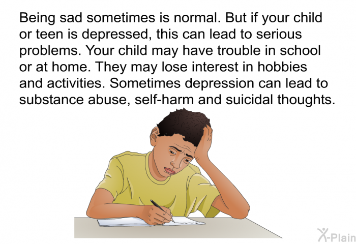 Being sad sometimes is normal. But if your child or teen is depressed, this can lead to serious problems. Your child may have trouble in school or at home. They may lose interest in hobbies and activities. Sometimes depression can lead to substance abuse, self-harm and suicidal thoughts.