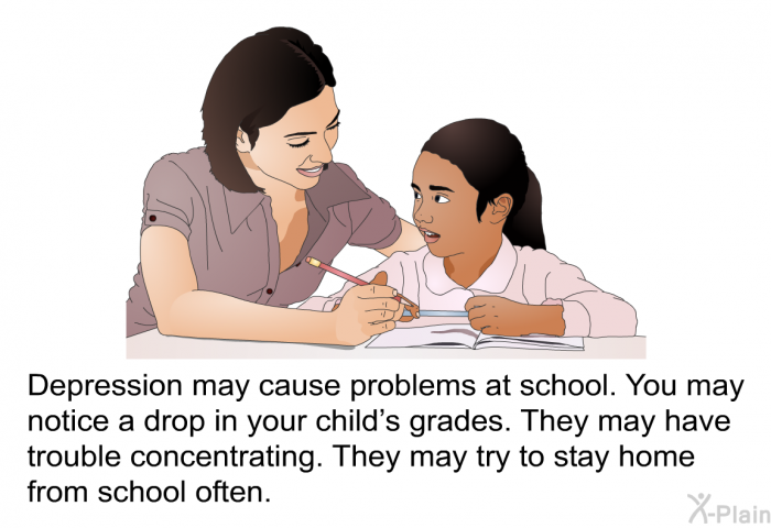 Depression may cause problems at school. You may notice a drop in your child's grades. They may have trouble concentrating. They may try to stay home from school often.