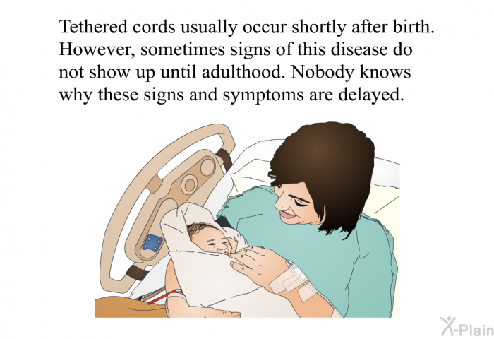 Tethered cords usually occur shortly after birth. However, sometimes signs of this disease do not show up until adulthood. Nobody knows why these signs and symptoms are delayed.