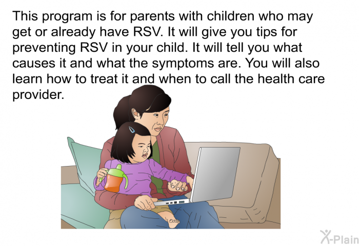 This health information is for parents with children who may get or already have RSV. It will give you tips for preventing RSV in your child. It will tell you what causes it and what the symptoms are. You will also learn how to treat it and when to call the health care provider.