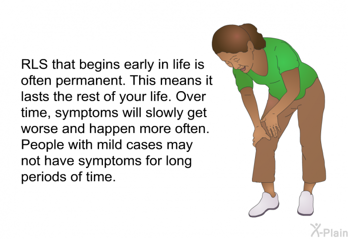 RLS that begins early in life is often permanent. This means it lasts the rest of your life. Over time, symptoms will slowly get worse and happen more often. People with mild cases may not have symptoms for long periods of time.