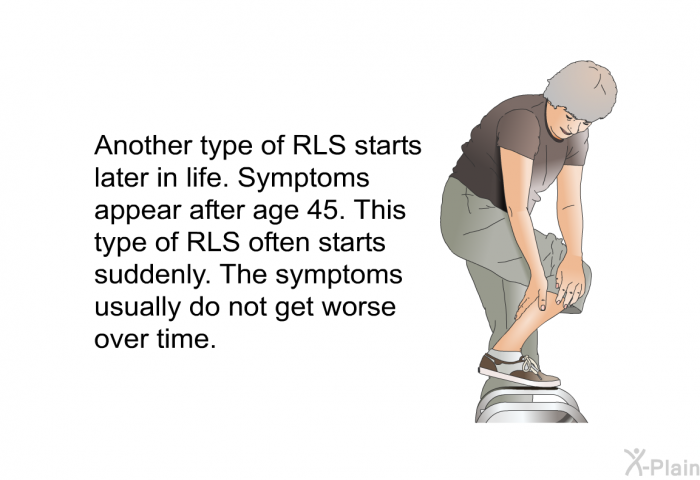 Another type of RLS starts later in life. Symptoms appear after age 45. This type of RLS often starts suddenly. The symptoms usually do not get worse over time.