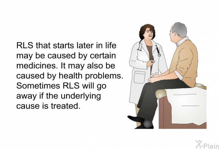 RLS that starts later in life may be caused by certain medicines. It may also be caused by health problems. Sometimes RLS will go away if the underlying cause is treated.