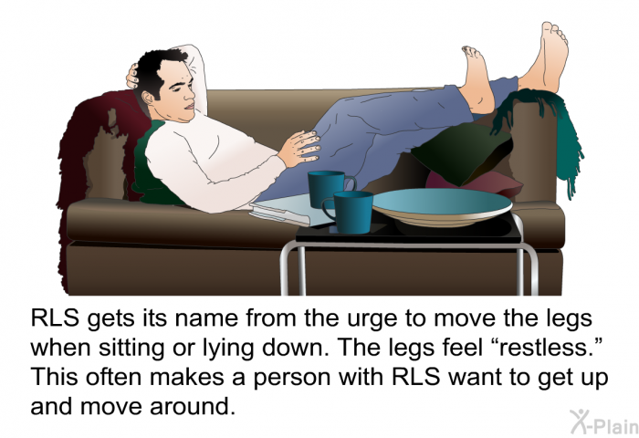 RLS gets its name from the urge to move the legs when sitting or lying down. The legs feel “restless.” This often makes a person with RLS want to get up and move around.