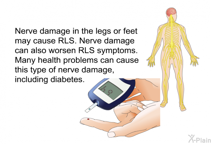 Nerve damage in the legs or feet may cause RLS. Nerve damage can also worsen RLS symptoms. Many health problems can cause this type of nerve damage, including diabetes.