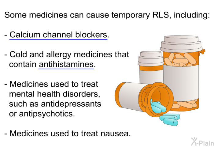 Some medicines can cause temporary RLS, including:  Calcium channel blockers. Cold and allergy medicines that contain antihistamines. Medicines used to treat mental health disorders, such as antidepressants or antipsychotics. Medicines used to treat nausea.