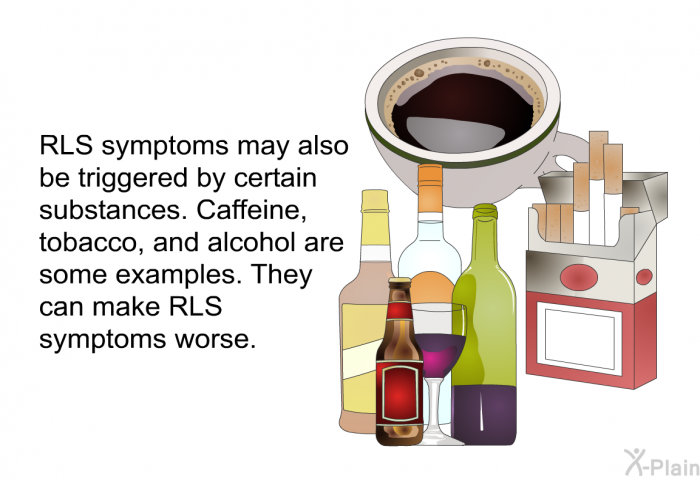 RLS symptoms may also be triggered by certain substances. Caffeine, tobacco, and alcohol are some examples. They can make RLS symptoms worse.