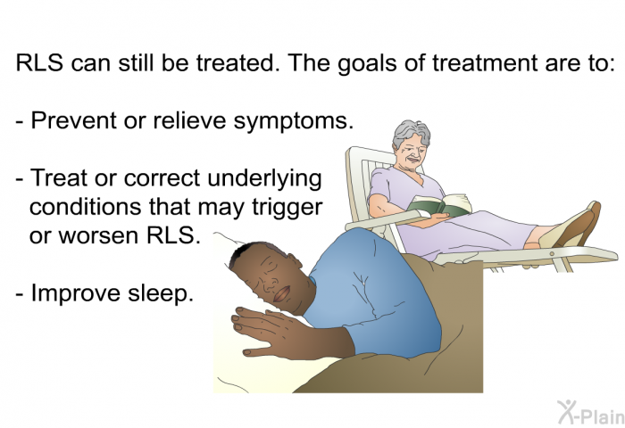 RLS can still be treated. The goals of treatment are to:  Prevent or relieve symptoms. Treat or correct underlying conditions that may trigger or worsen RLS. Improve sleep.