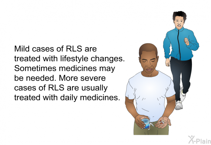 Mild cases of RLS are treated with lifestyle changes. Sometimes medicines may be needed. More severe cases of RLS are usually treated with daily medicines.