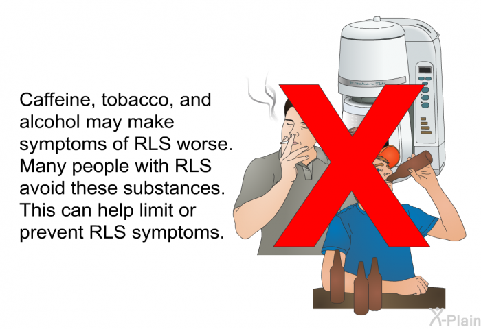 Caffeine, tobacco, and alcohol may make symptoms of RLS worse. Many people with RLS avoid these substances. This can help limit or prevent RLS symptoms.