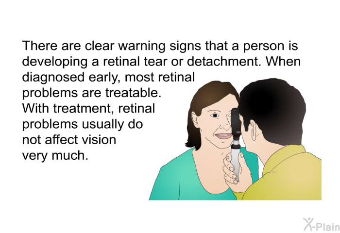There are clear warning signs that a person is developing a retinal tear or detachment. When diagnosed early, most retinal problems are treatable. With treatment, retinal problems usually do not affect vision very much.