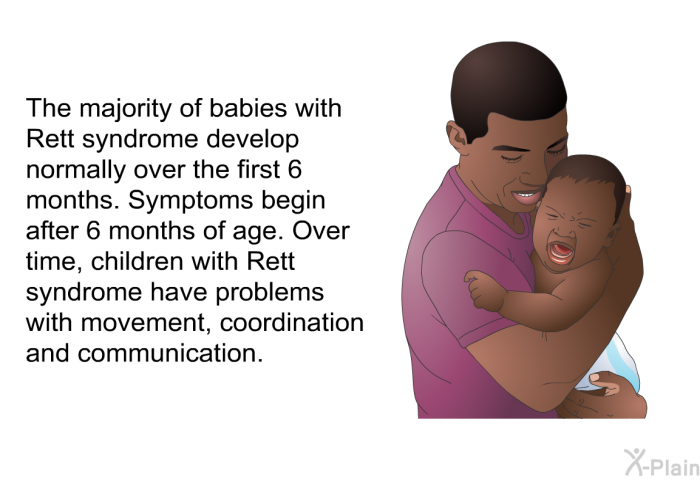 The majority of babies with Rett syndrome develop normally over the first 6 months. Symptoms begin after 6 months of age. Over time, children with Rett syndrome have problems with movement, coordination and communication.